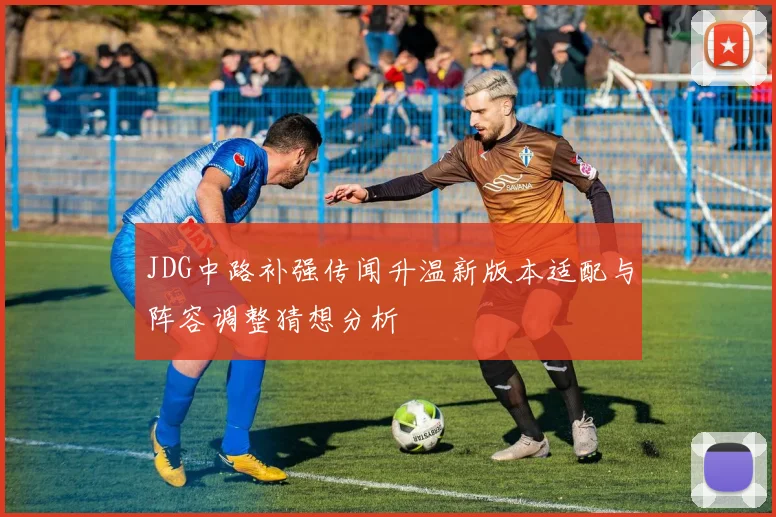 JDG中路补强传闻升温新版本适配与阵容调整猜想分析