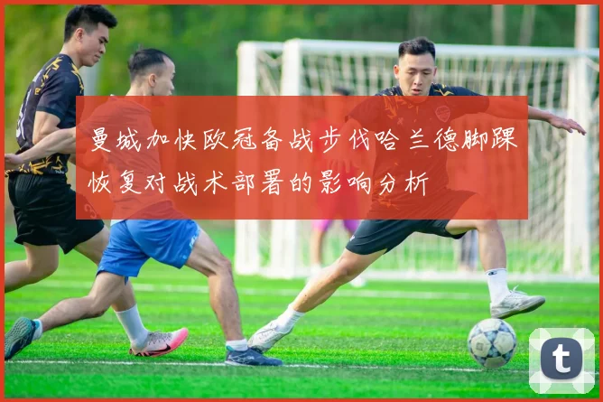 曼城加快欧冠备战步伐哈兰德脚踝恢复对战术部署的影响分析