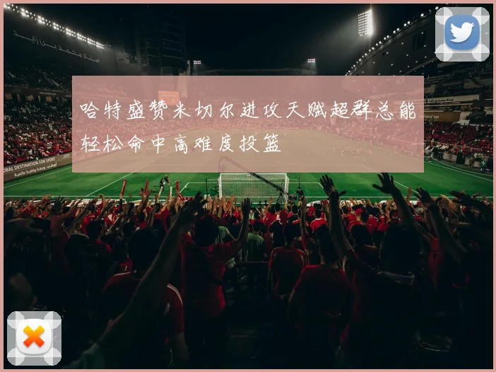 哈特盛赞米切尔进攻天赋超群总能轻松命中高难度投篮