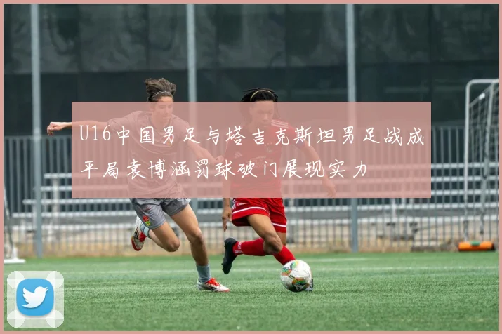 U16中国男足与塔吉克斯坦男足战成平局袁博涵罚球破门展现实力
