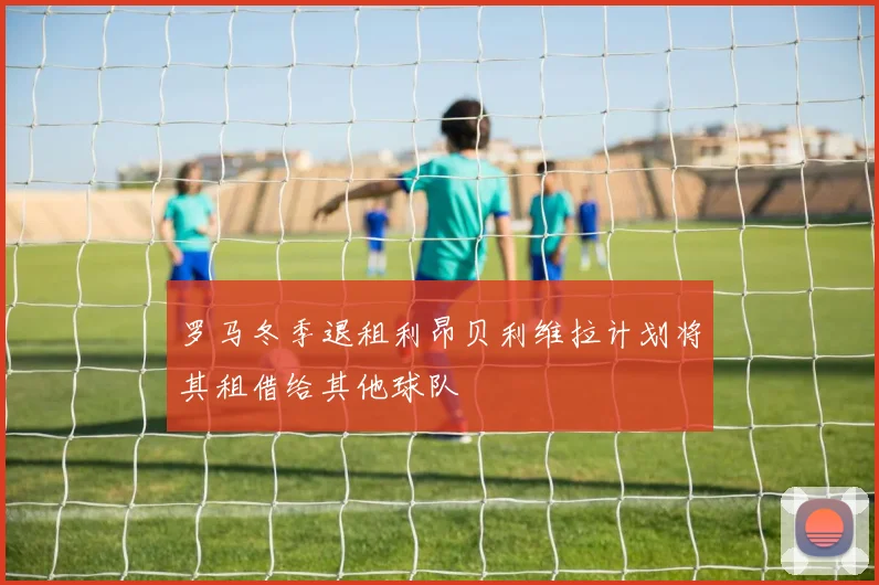 罗马冬季退租利昂贝利维拉计划将其租借给其他球队